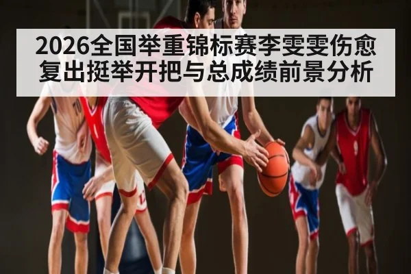 2026全国举重锦标赛李雯雯伤愈复出挺举开把与总成绩前景分析